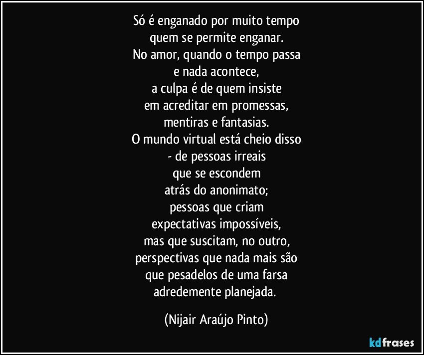 Só é enganado por muito tempo
quem se permite enganar.
No amor, quando o tempo passa
e nada acontece,
a culpa é de quem insiste
em acreditar em promessas,
mentiras e fantasias.
O mundo virtual está cheio disso
- de pessoas irreais
que se escondem
atrás do anonimato;
pessoas que criam
expectativas impossíveis,
mas que suscitam, no outro,
perspectivas que nada mais são
que pesadelos de uma farsa
adredemente planejada. (Nijair Araújo Pinto)