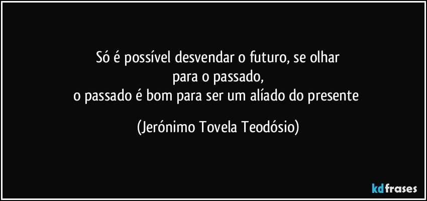 só é possível desvendar o futuro, se olhar
para o passado,
o passado é bom para ser um alíado do presente (Jerónimo Tovela Teodósio)