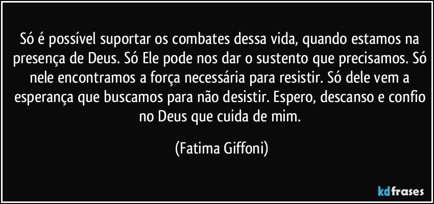 Só é possível suportar os combates dessa vida, quando estamos na presença de Deus. Só Ele pode nos dar o sustento que precisamos. Só nele encontramos a força necessária para resistir. Só dele vem a esperança que buscamos para não desistir. Espero, descanso e confio no Deus que cuida de mim. (Fatima Giffoni)