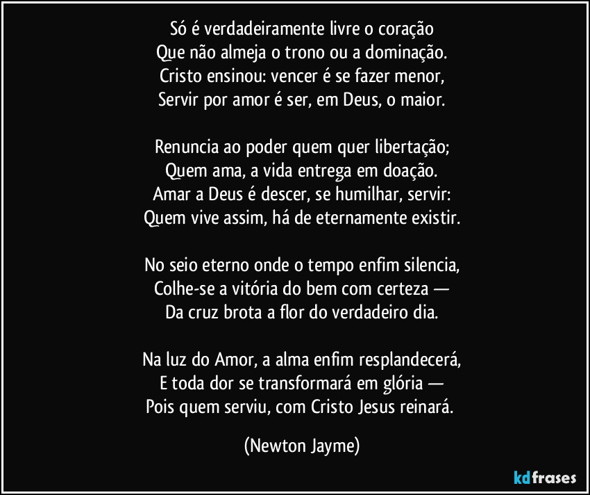 Só é verdadeiramente livre o coração
Que não almeja o trono ou a dominação.
Cristo ensinou: vencer é se fazer menor,
Servir por amor é ser, em Deus, o maior.
Renuncia ao poder quem quer libertação;
Quem ama, a vida entrega em doação.
Amar a Deus é descer, se humilhar, servir:
Quem vive assim, há de eternamente existir.
No seio eterno onde o tempo enfim silencia,
Colhe-se a vitória do bem com certeza —
Da cruz brota a flor do verdadeiro dia.
Na luz do Amor, a alma enfim resplandecerá,
E toda dor se transformará em glória —
Pois quem serviu, com Cristo Jesus reinará. (Newton Jayme)