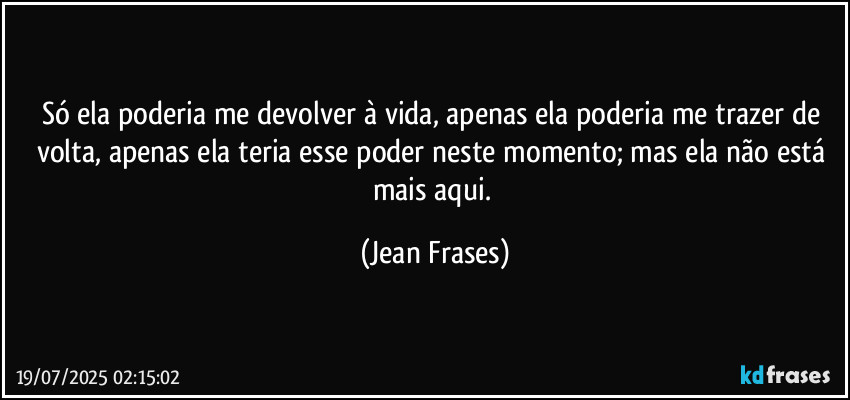 Só ela poderia me devolver à vida, apenas ela poderia me trazer de volta, apenas ela teria esse poder neste momento; mas ela não está mais aqui. (Jean Frases)
