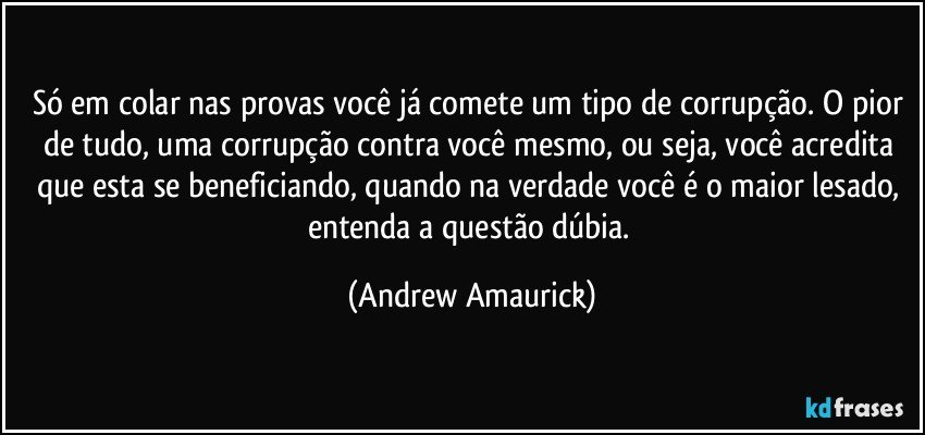 Só em colar nas provas você já comete um tipo de corrupção. O pior de tudo, uma corrupção contra você mesmo, ou seja, você acredita que esta se beneficiando, quando na verdade você é o maior lesado, entenda a questão dúbia. (Andrew Amaurick)