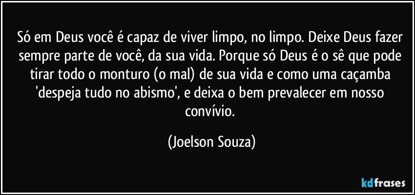 Só em Deus você é capaz de viver limpo, no limpo. Deixe Deus fazer sempre parte de você, da sua vida. Porque só Deus é o sê que pode tirar todo o monturo (o mal) de sua vida e como uma caçamba 'despeja tudo no abismo', e deixa o bem prevalecer em nosso convívio. (Joelson Souza)