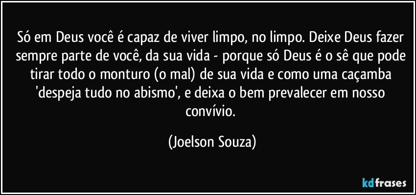 Só em Deus você é capaz de viver limpo, no limpo. Deixe Deus fazer sempre parte de você, da sua vida - porque só Deus é o sê que pode tirar todo o monturo (o mal) de sua vida e como uma caçamba 'despeja tudo no abismo', e deixa o bem prevalecer em nosso convívio. (Joelson Souza)