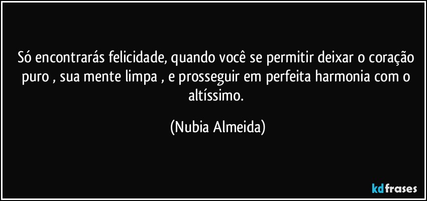 Só encontrarás felicidade,  quando você se permitir deixar  o coração puro , sua mente limpa  , e prosseguir em perfeita harmonia com o altíssimo. (Nubia Almeida)