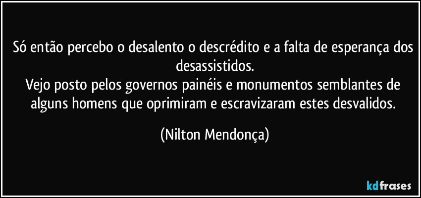 Só então percebo o desalento o descrédito e a falta de esperança dos desassistidos.
Vejo posto pelos governos painéis e monumentos semblantes de alguns homens que oprimiram e escravizaram estes desvalidos. (Nilton Mendonça)