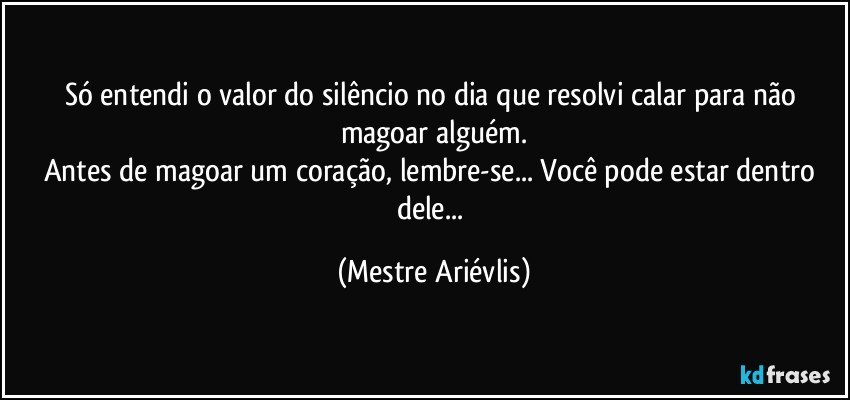 Só entendi o valor do silêncio no dia que resolvi calar para não magoar alguém.
Antes de magoar um coração, lembre-se... Você pode estar dentro dele... (Mestre Ariévlis)