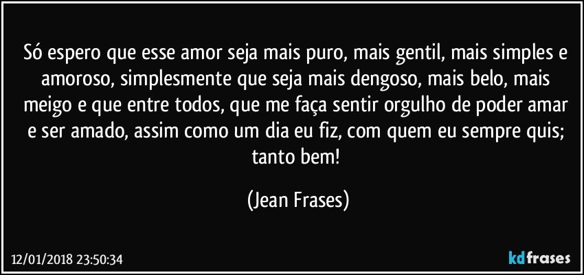 Só espero que esse amor seja mais puro, mais gentil, mais simples e amoroso, simplesmente que seja mais dengoso, mais belo, mais meigo e que entre todos, que me faça sentir orgulho de poder amar e ser amado, assim como um dia eu fiz, com quem eu sempre quis; tanto bem! (Jean Frases)