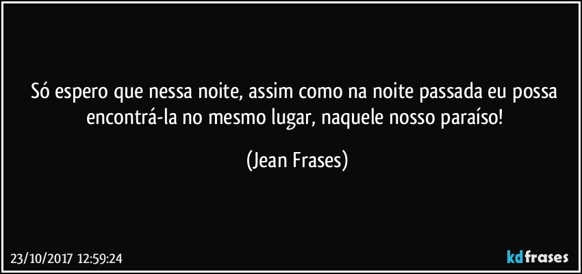 Só espero que nessa noite, assim como na noite passada eu possa encontrá-la no mesmo lugar, naquele nosso paraíso! (Jean Frases)