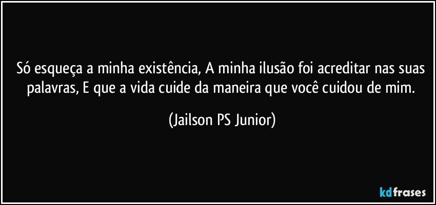 Só esqueça a minha existência, A minha ilusão foi acreditar nas suas palavras, E que a vida cuide da maneira que você cuidou de mim. (Jailson PS Junior)