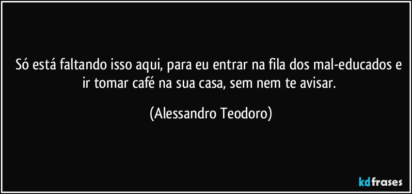 Só está faltando isso aqui, para eu entrar na fila dos mal-educados e ir tomar café na sua casa, sem nem te avisar. (Alessandro Teodoro)