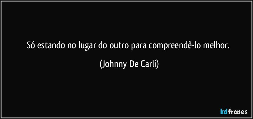 Só estando no lugar do outro para compreendê-lo melhor. (Johnny De Carli)