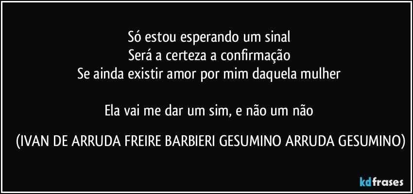 Só estou esperando um sinal 
Será a certeza a confirmação 
Se ainda existir amor por mim daquela mulher 

Ela vai me dar um sim, e não um não (IVAN DE ARRUDA FREIRE BARBIERI GESUMINO ARRUDA GESUMINO)