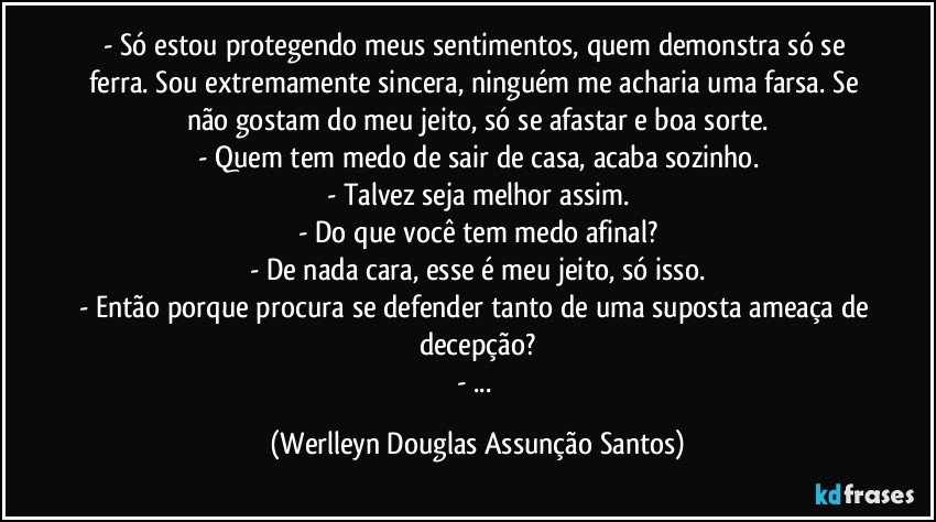 - Só estou protegendo meus sentimentos, quem demonstra só se ferra. Sou extremamente sincera, ninguém me acharia uma farsa. Se não gostam do meu jeito, só se afastar e boa sorte.
- Quem tem medo de sair de casa, acaba sozinho.
- Talvez seja melhor assim.
- Do que você tem medo afinal?
- De nada cara, esse é meu jeito, só isso.
- Então porque procura se defender tanto de uma suposta ameaça de decepção?
- ... (Werlleyn Douglas Assunção Santos)