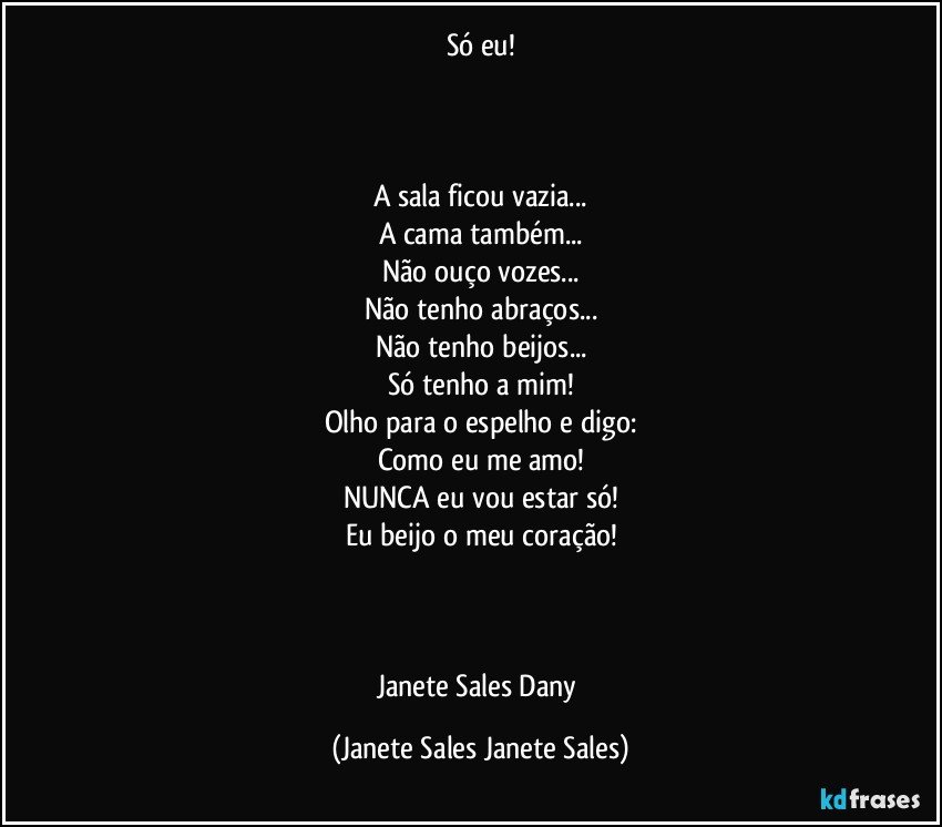 Só eu!



A sala ficou vazia...
A cama também...
Não ouço vozes...
Não tenho abraços...
Não tenho beijos...
Só tenho a mim!
Olho para o espelho e digo:
Como eu me amo!
NUNCA eu vou estar só!
Eu beijo o meu coração!



Janete Sales Dany (Janete Sales Janete Sales)