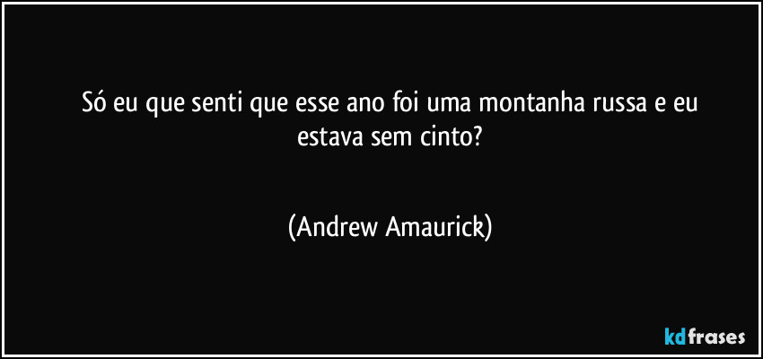 Só eu que senti que esse ano foi uma montanha russa e eu
estava sem cinto?
 (Andrew Amaurick)