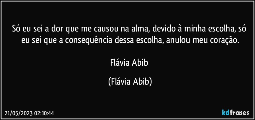 Só eu sei a dor que me causou na alma, devido à minha escolha, só eu sei que a consequência dessa escolha, anulou meu coração.

Flávia Abib (Flávia Abib)