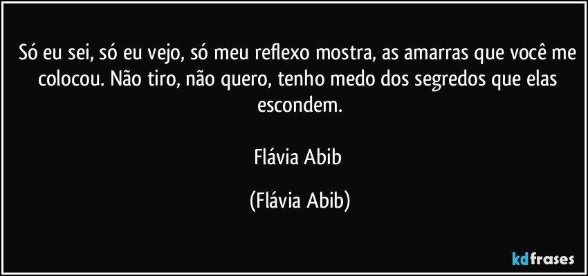 Só eu sei, só eu vejo, só meu reflexo mostra, as amarras que você me colocou. Não tiro, não quero, tenho medo dos segredos que elas escondem.

Flávia Abib (Flávia Abib)