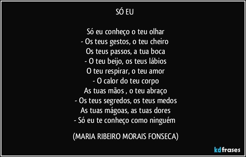 SÓ EU 

Só eu conheço o teu olhar
- Os teus gestos, o teu cheiro 
Os teus passos, a tua boca
- O teu beijo, os teus lábios
O teu respirar, o teu amor
- O calor do teu corpo
As tuas mãos , o teu abraço
- Os teus segredos, os teus medos
As tuas mágoas, as tuas dores
- Só eu te conheço como ninguém (MARIA RIBEIRO MORAIS FONSECA)