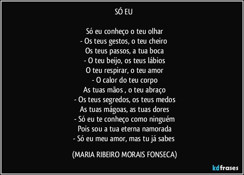 SÓ EU 

Só eu conheço o teu olhar
- Os teus gestos, o teu cheiro 
Os teus passos, a tua boca
- O teu beijo, os teus lábios
O teu respirar, o teu amor
- O calor do teu corpo
As tuas mãos , o teu abraço
- Os teus segredos, os teus medos
As tuas mágoas, as tuas dores
- Só eu te conheço como ninguém
Pois sou a tua eterna namorada
- Só eu meu amor, mas tu já sabes (MARIA RIBEIRO MORAIS FONSECA)