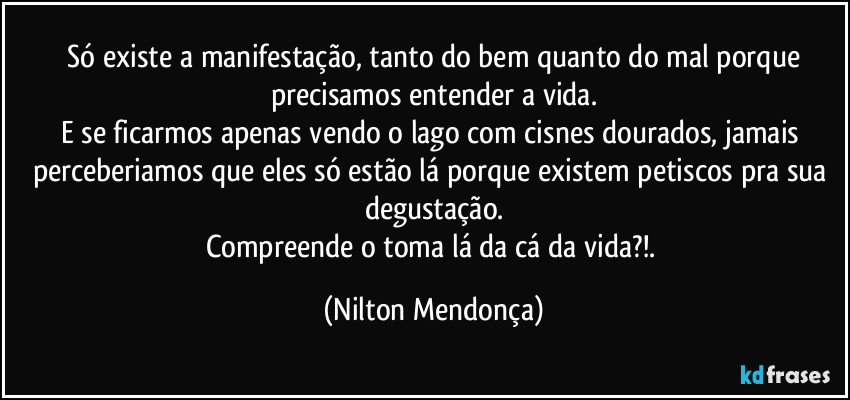 ⁠Só existe a manifestação, tanto do bem quanto do mal porque precisamos entender a vida.
E se ficarmos apenas vendo o lago com cisnes dourados, jamais perceberiamos que eles só estão lá porque existem petiscos pra sua degustação.
Compreende o toma lá da cá da vida?!. (Nilton Mendonça)