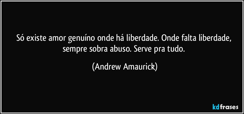 Só existe amor genuíno onde há liberdade. Onde falta liberdade, sempre sobra abuso. Serve pra tudo. (Andrew Amaurick)