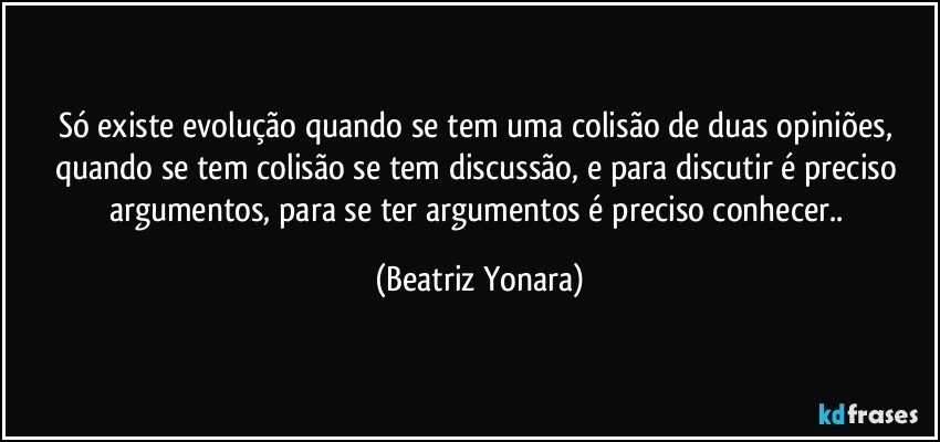 Só existe evolução quando se tem uma colisão de duas opiniões, quando se tem colisão se tem discussão, e para discutir é preciso argumentos, para se ter argumentos é preciso conhecer.. (Beatriz Yonara)