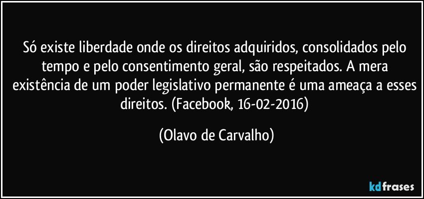 Só existe liberdade onde os direitos adquiridos, consolidados pelo tempo e pelo consentimento geral, são respeitados. A mera existência de um poder legislativo permanente é uma ameaça a esses direitos. (Facebook, 16-02-2016) (Olavo de Carvalho)