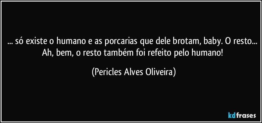 ... só existe o humano e as porcarias que dele brotam, baby. O resto... Ah, bem, o resto também foi refeito pelo humano! (Pericles Alves Oliveira)