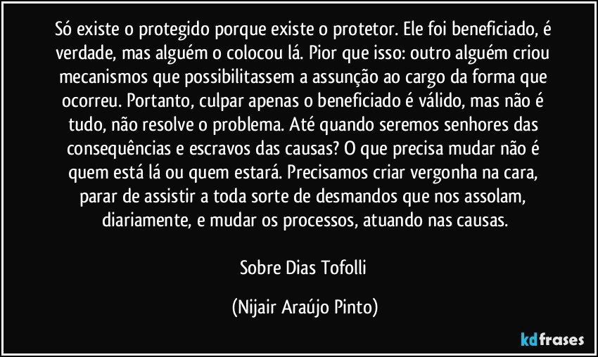 Só existe o protegido porque existe o protetor. Ele foi beneficiado, é verdade, mas alguém o colocou lá. Pior que isso: outro alguém criou mecanismos que possibilitassem a assunção ao cargo da forma que ocorreu. Portanto, culpar apenas o beneficiado é válido, mas não é tudo, não resolve o problema. Até quando seremos senhores das consequências e escravos das causas? O que precisa mudar não é quem está lá ou quem estará. Precisamos criar vergonha na cara, parar de assistir a toda sorte de desmandos que nos assolam, diariamente, e mudar os processos, atuando nas causas.

Sobre Dias Tofolli (Nijair Araújo Pinto)