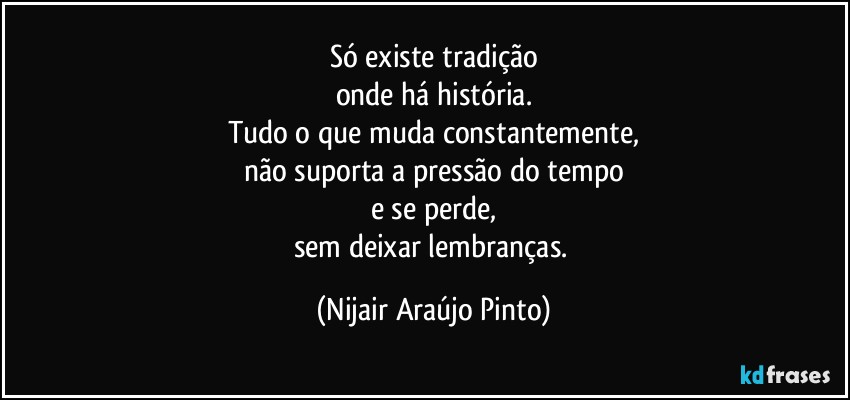 Só existe tradição
onde há história.
Tudo o que muda constantemente,
não suporta a pressão do tempo
e se perde,
sem deixar lembranças. (Nijair Araújo Pinto)