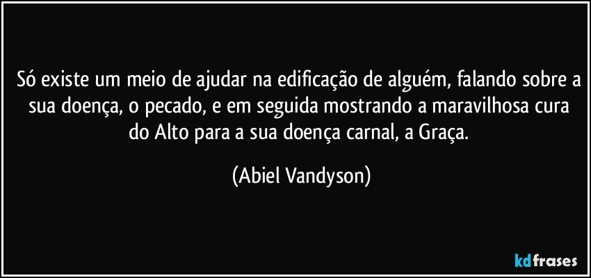 Só existe um meio de ajudar na edificação de alguém, falando sobre a sua doença, o pecado, e em seguida mostrando a maravilhosa cura do Alto para a sua doença carnal, a Graça. (Abiel Vandyson)