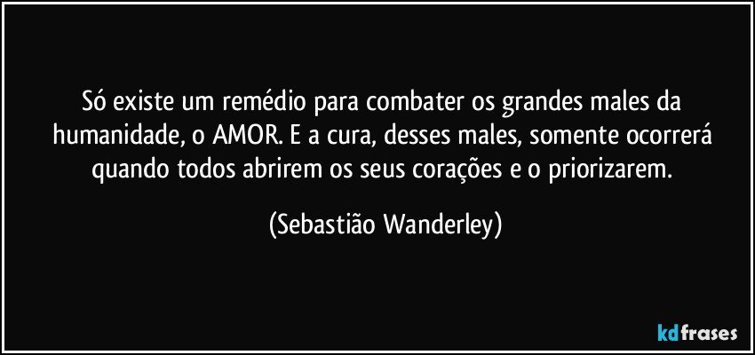 Só existe um remédio para combater os grandes males da humanidade, o AMOR. E a cura, desses males, somente ocorrerá quando todos abrirem os seus corações e o priorizarem. (Sebastião Wanderley)