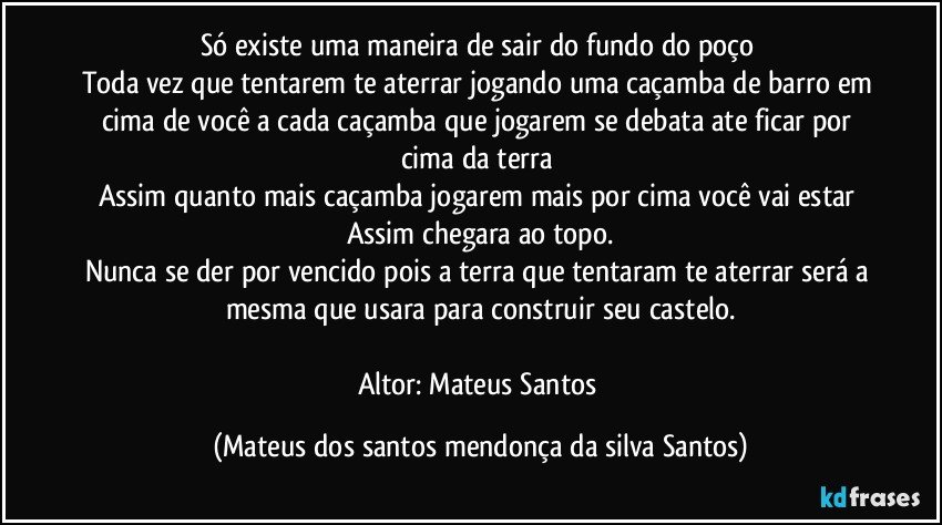 Só existe uma maneira de sair do fundo do poço
Toda vez que tentarem te aterrar jogando uma caçamba de barro em cima de você a cada caçamba que jogarem se debata ate ficar por cima da terra
Assim quanto mais caçamba jogarem mais por cima você vai estar
Assim chegara ao topo.
Nunca se der por vencido pois a terra que tentaram te aterrar será a mesma que usara para construir seu castelo.
Altor: Mateus Santos (Mateus dos santos mendonça da silva Santos)
