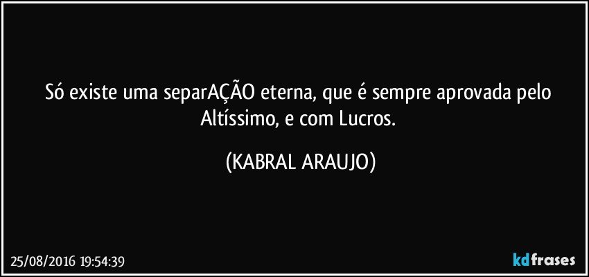 Só existe uma separAÇÃO eterna, que é sempre aprovada pelo Altíssimo, e com Lucros. (KABRAL ARAUJO)