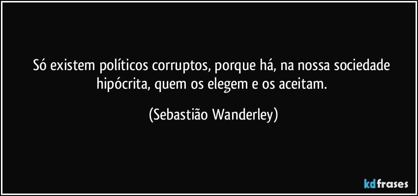 Só existem políticos corruptos, porque há, na nossa sociedade hipócrita, quem os elegem e os aceitam. (Sebastião Wanderley)