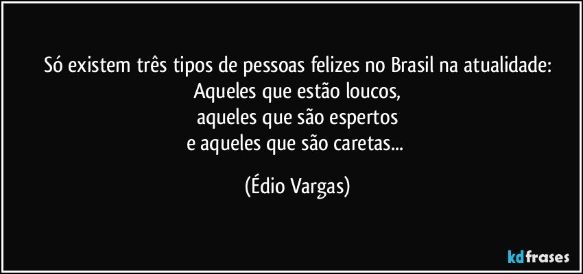 Só existem três tipos de pessoas felizes no Brasil na atualidade:
Aqueles que estão loucos,
aqueles que são espertos
e aqueles que são caretas... (Édio Vargas)