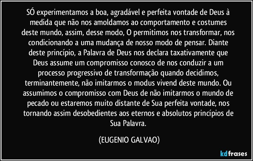 SÓ experimentamos a boa, agradável e perfeita vontade de Deus  à medida que  não nos amoldamos ao comportamento e costumes deste mundo, assim, desse modo, O permitimos nos transformar, nos condicionando a uma mudança de nosso modo de pensar. Diante deste princípio, a Palavra de Deus nos declara taxativamente que Deus assume um compromisso conosco de nos conduzir a um processo progressivo de transformação quando decidimos, terminantemente, não imitarmos o modus vivend deste mundo. Ou assumimos o compromisso com Deus de não imitarmos o mundo de pecado ou estaremos muito distante de Sua perfeita vontade, nos tornando assim desobedientes aos eternos e absolutos princípios de Sua Palavra. (EUGENIO GALVAO)