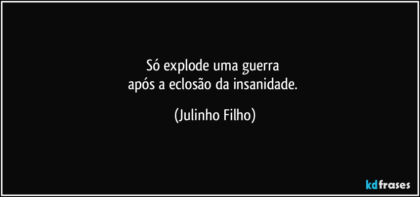 Só explode uma guerra 
após a eclosão da insanidade. (Julinho Filho)