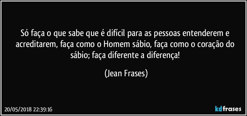 Só faça o que sabe que é difícil para as pessoas entenderem e acreditarem, faça como o Homem sábio, faça como o coração do sábio; faça diferente a diferença! (Jean Frases)