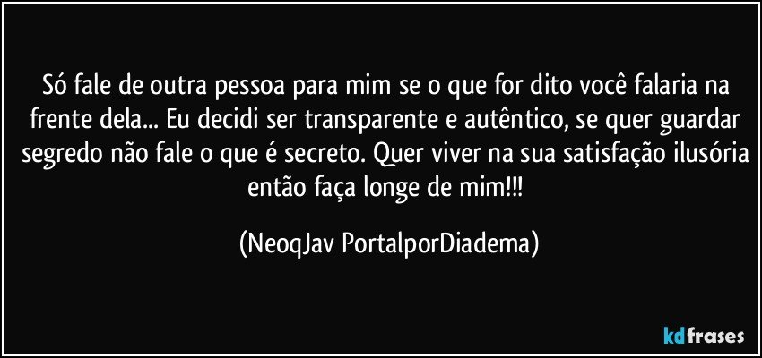 Só fale de outra pessoa para mim se o que for dito você falaria na frente dela... Eu decidi ser transparente e autêntico, se quer guardar segredo não fale o que é secreto. Quer viver na sua satisfação ilusória então faça longe de mim!!! (NeoqJav PortalporDiadema)