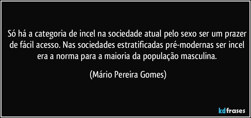 Só há a categoria de incel na sociedade atual pelo sexo ser um prazer de fácil acesso. Nas sociedades estratificadas pré-modernas ser incel era a norma para a maioria da população masculina. (Mário Pereira Gomes)