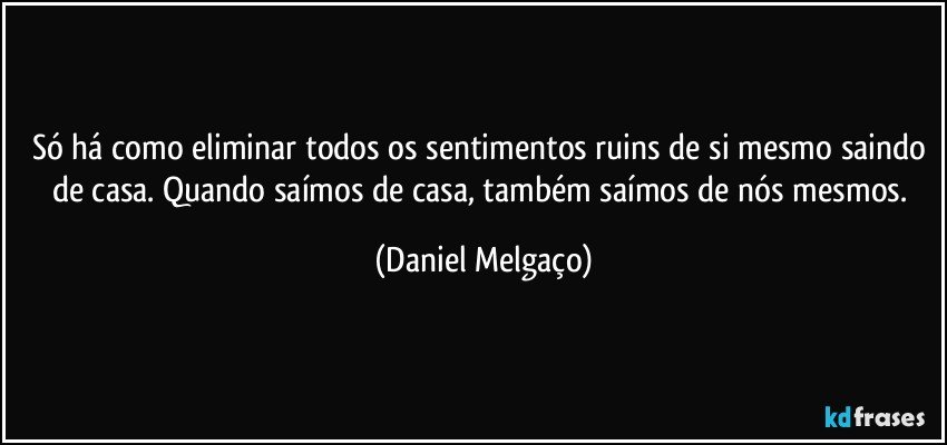 Só há como eliminar todos os sentimentos ruins de si mesmo saindo de casa. Quando saímos de casa, também saímos de nós mesmos. (Daniel Melgaço)