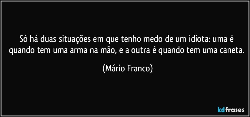 Só há duas situações em que tenho medo de um idiota: uma é quando tem uma arma na mão, e a outra é quando tem uma caneta. (Mário Franco)