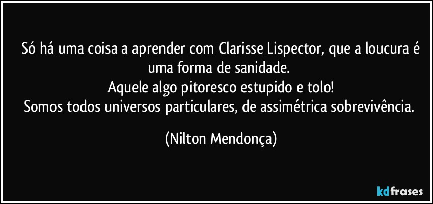 ⁠Só há uma coisa a aprender com Clarisse Lispector, que a loucura é uma forma de sanidade. 
Aquele algo pitoresco estupido e tolo!
Somos todos universos particulares, de assimétrica sobrevivência. (Nilton Mendonça)