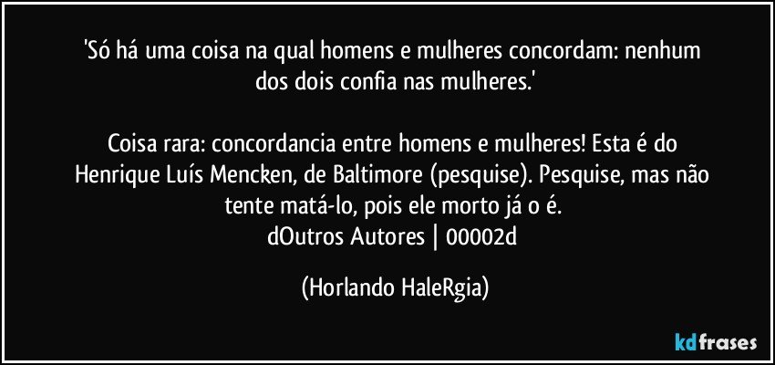 'Só há uma coisa na qual homens e mulheres concordam: nenhum dos dois confia nas mulheres.'

Coisa rara: concordancia entre homens e mulheres! Esta é do Henrique Luís Mencken, de Baltimore (pesquise). Pesquise, mas não tente matá-lo, pois ele morto já o é. 
dOutros Autores | 00002d (Horlando HaleRgia)