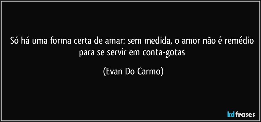 Só há uma forma certa de amar: sem medida, o amor não é remédio para se servir em conta-gotas (Evan Do Carmo)