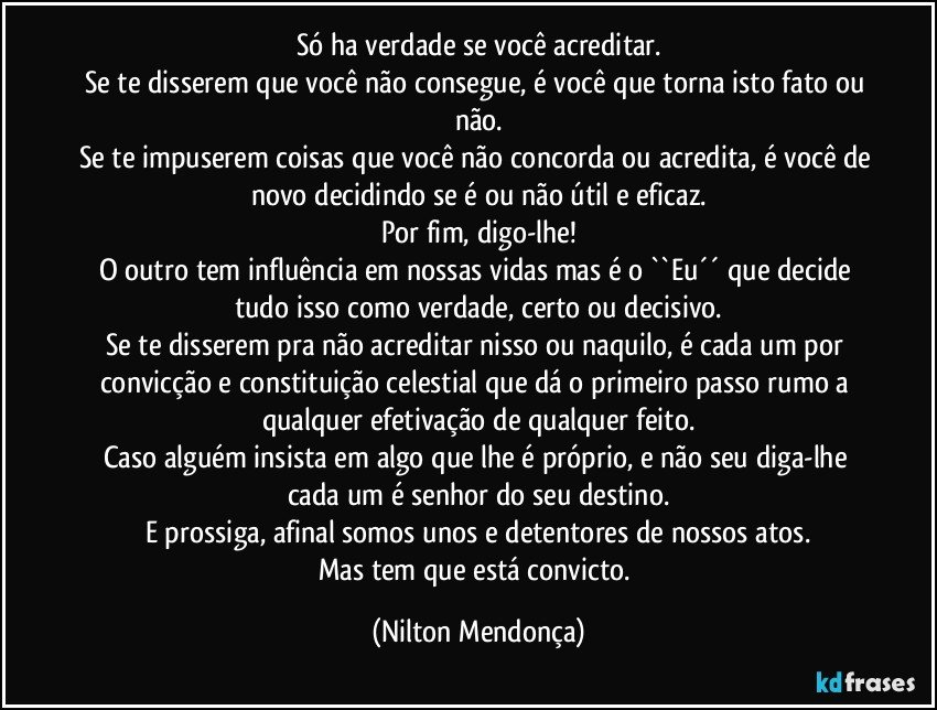 Só ha verdade se você acreditar.
Se te disserem que você não consegue, é você que torna isto fato ou não.
Se te impuserem coisas que você não concorda ou acredita, é você de novo decidindo se é ou não útil e eficaz.
Por fim, digo-lhe!
O outro tem influência em nossas vidas mas é o ``Eu´´ que decide tudo isso como verdade, certo ou decisivo.
Se te disserem pra não acreditar nisso ou naquilo, é cada um por convicção e constituição celestial que dá o primeiro passo rumo a qualquer efetivação de qualquer feito.
Caso alguém insista em algo que lhe é próprio, e não seu diga-lhe cada um é senhor do seu destino.
E prossiga, afinal somos unos e detentores de nossos atos.
Mas tem que está convicto. (Nilton Mendonça)