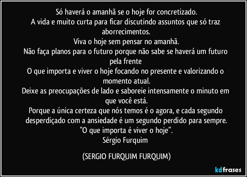 Só haverá o amanhã se o hoje for concretizado.
A vida e muito curta para ficar discutindo assuntos que só traz aborrecimentos.
Viva o hoje sem pensar no amanhã.
Não faça planos para o futuro porque não sabe se haverá um futuro pela frente 
O que importa e viver o hoje focando no presente e valorizando o momento atual.
Deixe as preocupações de lado e saboreie intensamente o minuto em que você está.
Porque a única certeza que nós temos é o agora, e cada segundo desperdiçado com a ansiedade é um segundo perdido para sempre.
"O que importa é viver o hoje”.
Sérgio Furquim (SERGIO FURQUIM FURQUIM)
