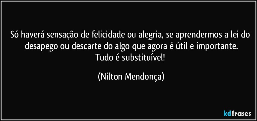 Só haverá sensação de felicidade ou alegria, se aprendermos a lei do desapego ou descarte do algo que agora é útil e importante.
Tudo é substituível! (Nilton Mendonça)